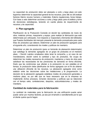 La capacidad de producción debe ser planeada a corto y largo plazo con esto
logramos determinar la capacidad general de los recursos, para ello es útil analizar
factores Interno recurso humano y materiales. Externo regulaciones, horas trabajo.
Con base a esto determinar acciones a corto y largo plazo para el análisis y toma
de decisiones estratégicas, teniendo en cuenta planes de requerimiento de
recursos y de capacidad.
Plan agregado
Planificación de la Producción Consiste en decidir las cantidades de mano de
obra, materias primas, maquinaria y equipo, para realizar la fabricación que está
determinada por anticipado. Con respecto a: Capacidad y Demanda del Utilidades
que Puestos facilidades del mercado presenta la demanda pronosticada para cada
línea de productos que elabora. Determinar un plan de producción agregado para
el siguiente año, considerando los niveles y políticas de inventario.
Determinar un plan de producción (para un horizonte de planeación determinado)
que satisfaga la demanda agregada de un grupo de productos en el mediano
plazo. • Decidir cuántos empleados debe tener la compañía, y, en caso de ser
manufacturera, decidir sobre la cantidad y tipo de productos. Se ocupa de
determinar los niveles necesarios de producción, inventarios y mano de obra para
satisfacer las necesidades de las previsiones de demanda en forma eficiente.
Dado que las condiciones que afectan a la producción no son estables en el
tiempo, la producción debe planificarse de forma agregada con el fin de obtener
una utilización eficiente de los recursos. La planeación agregada sirve como
eslabón entre las decisiones sobre las instalaciones y la programación. La
decisión de la planeación agregada establece niveles de producción generales a
mediano plazo, es por ello que se hace necesario que en la empresa se
implemente dichos procesos, tomando decisiones y políticas que se relacionen
con el tiempo extra, contrataciones, despidos, subcontrataciones y niveles de
inventario.
Cantidad de materiales para la fabricación
La cantidad de materiales para la fabricación de una edificación puede variar
puede variar por muchos factores, ya sea por el tamaño o sencillamente por lo que
el cliente quiera que le hagan.
 