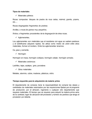 Tipos de materiales
 Materiales pétreos:
Rocas compactas: bloques de piedra de roca caliza, mármol, granito, pizarra,
etc.…
Rocas disgregadas: fragmentos de piedras:
Arcillas, o rocas de granos muy pequeños.
Áridos, o fragmentos procedentes de la disgregación de otras rocas.
 Aglomerantes.
Los aglomerantes son materiales que al mezclarse con agua se vuelven pastosos
y al solidificarse adquiere rigidez. Se utiliza como medio de unión entre otros
materiales, forman el montero. Entre los aglomerantes tenemos:
Ca, yeso y cemento.
 Hormigón
Hormigón en masa, hormigón ciclópeo, hormigón celular, hormigón armado.
 Materiales cerámicos
Ladrillos, tejas, azulejos, gres, porcelana
 Otros materiales
Metales, aluminio, cobre, maderas, plásticos, vidrio
Tiempo requerido para la adquisición de materia prima
El departamento de compras tiene la responsabilidad de comprar las clases y
cantidades de materiales autorizados por las requisiciones fijadas por el programa
de producción, por el almacén, ingeniería o cualquier otro departamento que
requiera materiales. El tiempo que se requiere para adquirir la materia prima varia
de la cantidad, lugar de ubicación del proveedor y número de pedidos que tenga el
proveedor por delante.
 