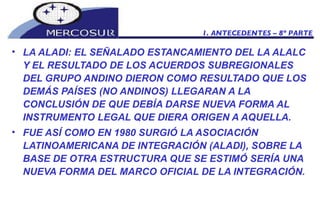 LA ALADI: EL SEÑALADO ESTANCAMIENTO DEL LA ALALC Y EL RESULTADO DE LOS ACUERDOS SUBREGIONALES DEL GRUPO ANDINO DIERON COMO RESULTADO QUE LOS DEMÁS PAÍSES (NO ANDINOS) LLEGARAN A LA CONCLUSIÓN DE QUE DEBÍA DARSE NUEVA FORMA AL INSTRUMENTO LEGAL QUE DIERA ORIGEN A AQUELLA.  FUE ASÍ COMO EN 1980 SURGIÓ LA ASOCIACIÓN LATINOAMERICANA DE INTEGRACIÓN (ALADI), SOBRE LA BASE DE OTRA ESTRUCTURA QUE SE ESTIMÓ SERÍA UNA NUEVA FORMA DEL MARCO OFICIAL DE LA INTEGRACIÓN.  1. ANTECEDENTES – 8º PARTE 