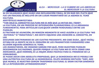 ALCA  -  MERCOSUR - LA IV CUMBRE DE LAS AMERICAS EL MERCOSUR Y LA CULTURA  NI EN SALAMANCA (QUE HUBO UNA DECLARACIÓN FINAL), NI EN MAR DEL PLATA (QUE  FUE UN FRACASO) SE INCLUYÓ EN UN LUGAR PRIORITARIO DE LA AGENDA EL TEMA CULTURA. ARISTÓTELES MANIFESTABA:  “ TAN SOLO EL CONCEPTO CULTURA NO ES MÁS QUE LA MITAD DEL TODO”.   LA CULTURA, EN UN PROCESO DE INTEGRACIÓN PLURINACIONAL ES LA ARGAMASA FUNDAMENTAL PARA ARTICULAR CUALQUIER UNIÓN PERDURABLE ENTRE LOS PUEBLOS.  ELTRATADO DE ASUNCIÓN, EN NINGÚN MOMENTO SE HACE AUSIÓN A LA CULTURA “NO MATERIAL” O “INMATERIAL”, NO EXISTE SIQUIERA UNA MENCIÓN AL CONCEPTO, EN LOS DISCURSOS DOCTRINARIOS DE LOS CUATRO PRESIDENTE. NO CABE DUDA , (QUÉ VACÍO¡) ESTABA EN LA MENTE NI EN EL CORAZÓN DE LOS PRAGMÁTICOS FUNDADORES UNA  ALUSIÓN SIQUIERA GENÉRICA AL TEMA.  LOS MANDATARIOS, ME IMAGINO SABRÁN POR QUÉ, PERO NUESTROS PUEBLOS DESCONOCEN SUS RAZONES. QUIZÁS PORQUE LA CULTURA NO ES VISTA COMO UNA MERCANCÍA. ¡QUÉ HORROR¡ ES LA MEJOR ARMA PACÌFICA PARA EL PROGRESO DE LA COMUNIDAD.  SE PUEDE DECIR CON ABSOLUTA PROPIEDAD, QUE LA DEMOCRACIA NO ES POSIBLE SIN  UNA AUTÉNTICA CULTURA DE LA DEMOCRACIA. FELIPE HERRERA SOSTUVO: “HOY, MÁS  QUE NUNCA, ES NUESTRO COMÚN TRASFONDO CULTURAL EL GRAN FACTOR DINÁMICO DE LA INTEGRACIÓN LATINOAMERICANA”.  