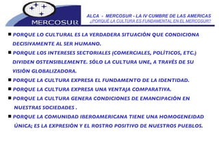 ALCA  -  MERCOSUR - LA IV CUMBRE DE LAS AMERICAS ¿PORQUÉ LA CULTURA ES FUNDAMENTAL EN EL MERCOSUR? PORQUE LO CULTURAL ES LA VERDADERA SITUACIÓN QUE CONDICIONA DECISIVAMENTE AL SER HUMANO.  PORQUE LOS INTERESES SECTORIALES (COMERCIALES, POLÍTICOS, ETC.) DIVIDEN OSTENSIBLEMENTE. SÓLO LA CULTURA UNE, A TRAVÉS DE SU VISIÓN GLOBALIZADORA.  PORQUE LA CULTURA EXPRESA EL FUNDAMENTO DE LA IDENTIDAD. PORQUE LA CULTURA EXPRESA UNA VENTAJA COMPARATIVA.  PORQUE LA CULTURA GENERA CONDICIONES DE EMANCIPACIÓN EN NUESTRAS SOCIEDADES . PORQUE LA COMUNIDAD IBEROAMERICANA TIENE UNA HOMOGENEIDAD ÚNICA; ES LA EXPRESIÓN Y EL ROSTRO POSITIVO DE NUESTROS PUEBLOS.  