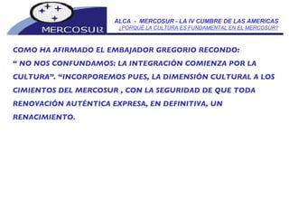 ALCA  -  MERCOSUR - LA IV CUMBRE DE LAS AMERICAS ¿PORQUÉ LA CULTURA ES FUNDAMENTAL EN EL MERCOSUR? COMO HA AFIRMADO EL EMBAJADOR GREGORIO RECONDO:  “  NO NOS CONFUNDAMOS: LA INTEGRACIÓN COMIENZA POR LA  CULTURA”. “INCORPOREMOS PUES, LA DIMENSIÓN CULTURAL A LOS CIMIENTOS DEL MERCOSUR , CON LA SEGURIDAD DE QUE TODA RENOVACIÓN AUTÉNTICA EXPRESA, EN DEFINITIVA, UN RENACIMIENTO. 