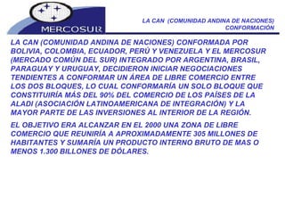 LA CAN  (COMUNIDAD ANDINA DE NACIONES) CONFORMACIÓN LA CAN (COMUNIDAD ANDINA DE NACIONES) CONFORMADA POR BOLIVIA, COLOMBIA, ECUADOR, PERÚ Y VENEZUELA Y EL MERCOSUR (MERCADO COMÚN DEL SUR) INTEGRADO POR ARGENTINA, BRASIL, PARAGUAY Y URUGUAY, DECIDIERON INICIAR NEGOCIACIONES TENDIENTES A CONFORMAR UN ÁREA DE LIBRE COMERCIO ENTRE LOS DOS BLOQUES, LO CUAL CONFORMARÍA UN SOLO BLOQUE QUE CONSTITUIRÍA MÁS DEL 90% DEL COMERCIO DE LOS PAÍSES DE LA ALADI (ASOCIACIÓN LATINOAMERICANA DE INTEGRACIÓN) Y LA MAYOR PARTE DE LAS INVERSIONES AL INTERIOR DE LA REGIÓN.  EL OBJETIVO ERA ALCANZAR EN EL 2000 UNA ZONA DE LIBRE COMERCIO QUE REUNIRÍA A APROXIMADAMENTE 305 MILLONES DE HABITANTES Y SUMARÍA UN PRODUCTO INTERNO BRUTO DE MAS O MENOS 1.300 BILLONES DE DÓLARES. 