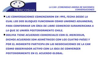 LA CAN  (COMUNIDAD ANDINA DE NACIONES) CONVERSACIONES LAS CONVERSACIONES COMENZARON EN 1995, FECHA DESDE LA CUAL LOS DOS BLOQUES FUNCIONAN COMO UNIONES ADUANERAS, PARA CONFORMAR UN ÁREA DE LIBRE COMERCIO SURAMERICANA A LA QUE SE UNIRÍA POSTERIORMENTE CHILE. BOLIVIA TIENE ACUERDOS COMERCIALES CON EL MERCOSUR, DICHOS ACUERDOS SON ASIMÉTRICOS CON LOS CUATRO PAÍSES Y POR EL MOMENTO PARTICIPA EN LAS NEGOCIACIONES DE LA CAN COMO OBSERVADOR ACTIVO CON LA IDEA DE CONVERGER POSTERIORMENTE EN EL ACUERDO GLOBAL. 