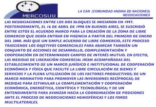 LA CAN  (COMUNIDAD ANDINA DE NACIONES) NEGOCIACIONES LAS NEGOCIACIONES ENTRE LOS DOS BLOQUES SE INICIARON EN 1997. POSTERIORMENTE, EL 16 DE ABRIL DE 1998 EN BUENOS AIRES, SE SUSCRIBIÓ ENTRE ESTOS EL ACUERDO MARCO PARA LA CREACIÓN DE LA ZONA DE LIBRE COMERCIO QUE DEBÍA ENTRAR EN VIGENCIA A PARTIR DEL PRIMERO DE ENERO DEL 2000. MÁS QUE UN SIMPLE ACUERDO DE LIBRE COMERCIO, ESTE PROCESO TRASCIENDE LOS OBJETIVOS COMERCIALES PARA ABARCAR TAMBIÉN UN CONJUNTO DE ACCIONES DE DESARROLLO, COMPLEMENTACIÓN Y COOPERACIÓN EN DETERMINADOS CAMPOS DE INTERÉS MUTUO. EN EFECTO, LAS MEDIDAS DE LIBERACIÓN COMERCIAL IRÍAN ACOMPAÑADAS DEL ESTABLECIMIENTO DE UN MARCO JURÍDICO E INSTITUCIONAL DE COOPERACIÓN ECONÓMICA Y FÍSICA QUE FACILITE LA LIBRE CIRCULACIÓN DE BIENES Y SERVICIOS Y LA PLENA UTILIZACIÓN DE LOS FACTORES PRODUCTIVOS; DE UN MARCO NORMATIVO PARA PROMOVER LAS INVERSIONES RECÍPROCAS; DE MEDIDAS PARA ESTIMULAR LA COMPLEMENTACIÓN Y COOPERACIÓN ECONÓMICA, ENERGÉTICA, CIENTÍFICA Y TECNOLÓGICA; Y DE UN ENTENDIMIENTO PARA AVANZAR HACIA LA COORDINACIÓN DE POSICIONES ANTE EL PROCESO DE NEGOCIACIONES HEMISFÉRICAS Y LOS FOROS MULTILATERALES. 