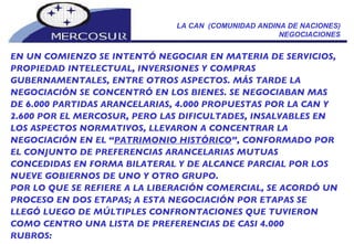 LA CAN  (COMUNIDAD ANDINA DE NACIONES) NEGOCIACIONES EN UN COMIENZO SE INTENTÓ NEGOCIAR EN MATERIA DE SERVICIOS, PROPIEDAD INTELECTUAL, INVERSIONES Y COMPRAS GUBERNAMENTALES, ENTRE OTROS ASPECTOS. MÁS TARDE LA NEGOCIACIÓN SE CONCENTRÓ EN LOS BIENES. SE NEGOCIABAN MAS DE 6.000 PARTIDAS ARANCELARIAS, 4.000 PROPUESTAS POR LA CAN Y 2.600 POR EL MERCOSUR, PERO LAS DIFICULTADES, INSALVABLES EN LOS ASPECTOS NORMATIVOS, LLEVARON A CONCENTRAR LA NEGOCIACIÓN EN EL “ PATRIMONIO HISTÓRICO ”, CONFORMADO POR EL CONJUNTO DE PREFERENCIAS ARANCELARIAS MUTUAS CONCEDIDAS EN FORMA BILATERAL Y DE ALCANCE PARCIAL POR LOS NUEVE GOBIERNOS DE UNO Y OTRO GRUPO. POR LO QUE SE REFIERE A LA LIBERACIÓN COMERCIAL, SE ACORDÓ UN PROCESO EN DOS ETAPAS; A ESTA NEGOCIACIÓN POR ETAPAS SE LLEGÓ LUEGO DE MÚLTIPLES CONFRONTACIONES QUE TUVIERON COMO CENTRO UNA LISTA DE PREFERENCIAS DE CASI 4.000 RUBROS:       