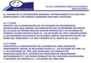 LA CAN  (COMUNIDAD ANDINA DE NACIONES) NEGOCIACIONES EL CAMINO DE LA INTEGRACIÓN REGIONAL HISTÓRICAMENTE HA SIDO MUY COMPLICADO Y LOS AVANCES LOGRADOS HAN SIDO LIMITADOS.   LA 1º ETAPA CONSISTE EN LA NEGOCIACIÓN DE UN ACUERDO DE PREFERENCIAS ARANCELARIAS QUE ABARCA LOS PRODUCTOS DEL PATRIMONIO HISTÓRICO DE LA ALADI, SE PODÍAN INCLUIR NUEVOS PRODUCTOS Y SU ENTRADA EN VIGENCIA ESTABA PREVISTA PARA EL 1 DE OCTUBRE DE 1998 Y REEMPLAZARÍA A LOS ACUERDOS BILATERALES DE ALCANCE PARCIAL EXISTENTES ENTRE LOS PAÍSES DEL MERCOSUR Y LA CAN TAMBIÉN EN EL MARCO DE LA ALADI. LA 2º ETAPA  COMPRENDE LA NEGOCIACIÓN DEL ACUERDO DE LIBRE COMERCIO PROPIAMENTE DICHO, SE REALIZARÍA ENTRE EL 1 DE OCTUBRE DE 1998 Y EL 31 DE DICIEMBRE DE 1999, QUE ABARCARÍA LOS PRODUCTOS CONTEMPLADOS EN EL ACUERDO DE PREFERENCIAS MENCIONADO ANTERIORMENTE Y LOS DEMÁS PRODUCTOS DEL UNIVERSO ARANCELARIO, Y ENTRARÍA EN VIGENCIA EL 1º DE ENERO DEL AÑO 2000. 