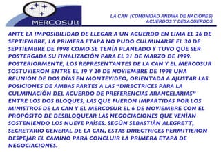 LA CAN  (COMUNIDAD ANDINA DE NACIONES) ACUERDOS Y DESACUERDOS ANTE LA IMPOSIBILIDAD DE LLEGAR A UN ACUERDO EN LIMA EL 26 DE SEPTIEMBRE, LA PRIMERA ETAPA NO PUDO CULMINARSE EL 30 DE SEPTIEMBRE DE 1998 COMO SE TENÍA PLANEADO Y TUVO QUE SER POSTERGADA SU FINALIZACIÓN PARA EL 31 DE MARZO DE 1999. POSTERIORMENTE, LOS REPRESENTANTES DE LA CAN Y EL MERCOSUR SOSTUVIERON ENTRE EL 19 Y 20 DE NOVIEMBRE DE 1998 UNA REUNIÓN DE DOS DÍAS EN MONTEVIDEO, ORIENTADA A AJUSTAR LAS POSICIONES DE AMBAS PARTES A LAS “DIRECTRICES PARA LA CULMINACIÓN DEL ACUERDO DE PREFERENCIAS ARANCELARIAS” ENTRE LOS DOS BLOQUES, LAS QUE FUERON IMPARTIDAS POR LOS MINISTROS DE LA CAN Y EL MERCOSUR EL 6 DE NOVIEMBRE CON EL PROPÓSITO DE DESBLOQUEAR LAS NEGOCIACIONES QUE VENÍAN SOSTENIENDO LOS NUEVE PAÍSES. SEGÚN SEBASTIÁN ALEGRETT, SECRETARIO GENERAL DE LA CAN, ESTAS DIRECTRICES PERMITIERON DESPEJAR EL CAMINO PARA CONCLUIR LA PRIMERA ETAPA DE NEGOCIACIONES. 