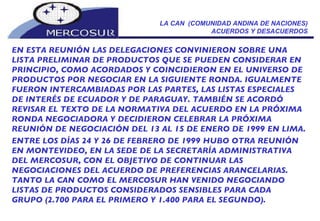 LA CAN  (COMUNIDAD ANDINA DE NACIONES) ACUERDOS Y DESACUERDOS EN ESTA REUNIÓN LAS DELEGACIONES CONVINIERON SOBRE UNA LISTA PRELIMINAR DE PRODUCTOS QUE SE PUEDEN CONSIDERAR EN PRINCIPIO, COMO ACORDADOS Y COINCIDIERON EN EL UNIVERSO DE PRODUCTOS POR NEGOCIAR EN LA SIGUIENTE RONDA. IGUALMENTE FUERON INTERCAMBIADAS POR LAS PARTES, LAS LISTAS ESPECIALES DE INTERÉS DE ECUADOR Y DE PARAGUAY. TAMBIÉN SE ACORDÓ REVISAR EL TEXTO DE LA NORMATIVA DEL ACUERDO EN LA PRÓXIMA RONDA NEGOCIADORA Y DECIDIERON CELEBRAR LA PRÓXIMA REUNIÓN DE NEGOCIACIÓN DEL 13 AL 15 DE ENERO DE 1999 EN LIMA. ENTRE LOS DÍAS 24 Y 26 DE FEBRERO DE 1999 HUBO OTRA REUNIÓN  EN MONTEVIDEO, EN LA SEDE DE LA SECRETARÍA ADMINISTRATIVA  DEL MERCOSUR, CON EL OBJETIVO DE CONTINUAR LAS  NEGOCIACIONES DEL ACUERDO DE PREFERENCIAS ARANCELARIAS. TANTO LA CAN COMO EL MERCOSUR HAN VENIDO NEGOCIANDO  LISTAS DE PRODUCTOS CONSIDERADOS SENSIBLES PARA CADA  GRUPO (2.700 PARA EL PRIMERO Y 1.400 PARA EL SEGUNDO). 
