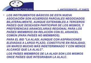 LOS INSTRUMENTOS BÁSICOS DE ESTA NUEVA ASOCIACIÓN SON ACUERDOS PARCIALES NEGOCIADOS BILATERALMENTE, AUNQUE EXTENSIBLES A TERCEROS PAÍSES QUE DESEASEN PARTICIPAR DE LOS MISMOS, Y PREFERENCIAS ARANCELARIAS REGIONAL PARA LOS PAÍSES MIEMBROS EN RELACIÓN CON EL ARANCEL COMÚN (PARA PAÍSES NO MIEMBROS). PARA EL BID "LA ALADI, AUNQUE CON ASPIRACIONES ELEVADAS A LARGO PLAZO, CONSTITUYE EN REALIDAD, UN MARCO MUCHO MÁS INDETERMINADO Y CON MENOS ALCANCE QUE LA ALALC". LOS PAÍSES MIEMBROS DE LA ALADI SON LOS MISMOS ONCE PAÍSES QUE INTEGRABAN LA ALALC. 1. ANTECEDENTES – 9º PARTE 