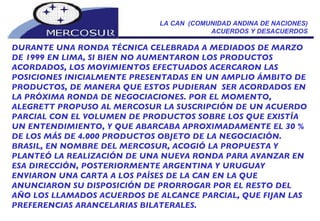 LA CAN  (COMUNIDAD ANDINA DE NACIONES) ACUERDOS Y DESACUERDOS DURANTE UNA RONDA TÉCNICA CELE BRADA A MEDIADOS DE MARZO DE 1999  EN LIMA, SI BIEN NO AUMENTARON LOS PRODUCTOS ACORDADOS, LOS MOVIMIENTOS EFECTUADOS ACERCARON LAS POSICIONES INICIALMENTE PRESENTADAS EN UN AMPLIO ÁMBITO DE PRODUCTOS, DE MANERA QUE ESTOS PUDIERAN  SER ACORDADOS EN LA PRÓXIMA RONDA DE NEGOCIACIONES.  POR EL MOMENTO,  ALEGRETT PROPUSO AL MERCOSUR LA SUSCRIPCIÓN DE UN ACUERDO PARCIAL CON EL VOLUMEN DE PRODUCTOS SOBRE LOS QUE EXISTÍA UN ENTENDIMIENTO, Y QUE ABARCABA APROXIMADAMENTE EL 30 % DE LOS MÁS DE 4.000 PRODUCTOS OBJETO DE LA NEGOCIACIÓN. BRASIL, EN NOMBRE DEL MERCOSUR, ACOGIÓ LA PROPUESTA Y PLANTEÓ LA REALIZACIÓN DE UNA NUEVA RONDA PARA AVANZAR EN ESA DIRECCIÓN, POSTERIORMENTE ARGENTINA Y URUGUAY ENVIARON UNA CARTA A LOS PAÍSES DE LA CAN EN LA QUE ANUNCIARON SU DISPOSICIÓN DE PRORROGAR POR EL RESTO DEL AÑO LOS LLAMADOS ACUERDOS DE ALCANCE PARCIAL, QUE FIJAN LAS PREFERENCIAS ARANCELARIAS BILATERALES. 