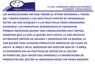 LA CAN  (COMUNIDAD ANDINA DE NACIONES) ACUERDOS Y DESACUERDOS LAS NEGOCIACIONES NO HAN TENIDO EL RITMO ESPERADO A TRAVÉS DEL TIEMPO DEBIDO A LOS MÚLTIPLES PUNTOS DE DIVERGENCIA ENTRE LOS DOS BLOQUES Y A LAS MÚLTIPLES CRISIS FINANCIERAS SUCEDIDAS. LAS PRINCIPALES DIVERGENCIAS SE PRESENTAN PORQUE MERCOSUR QUIERE UNA LIBERALIZACIÓN MUY RÁPIDA, MIENTRAS QUE LA CAN LA QUIERE MUY LENTA; LA CAN NECESITA ESTABLECER PRECIOS DE ADUANA Y MERCOSUR NO LO QUIERE; LA CAN QUIERE PARA ALGUNOS PRODUCTOS AGRÍCOLAS UN PLAZO DE HASTA 18 AÑOS Y EN EL MERCOSUR NO ACEPTAN MÁS DE 15 AÑOS; LA DIFERENCIA EN LAS POLÍTICAS DE ACCESO EN EL SECTOR AUTOMOTOR, QUE HACEN CASI IMPOSIBLE LA IMPORTACIÓN DE PRODUCTOS DEL SECTOR AL MERCOSUR DESDE LOS PAISES ANDINOS 