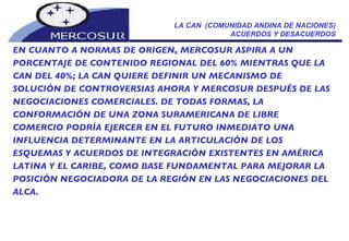 LA CAN  (COMUNIDAD ANDINA DE NACIONES) ACUERDOS Y DESACUERDOS EN CUANTO A NORMAS DE ORIGEN, MERCOSUR ASPIRA A UN PORCENTAJE DE CONTENIDO REGIONAL DEL 60% MIENTRAS QUE LA CAN DEL 40%; LA CAN QUIERE DEFINIR UN MECANISMO DE SOLUCIÓN DE CONTROVERSIAS AHORA Y MERCOSUR DESPUÉS DE LAS NEGOCIACIONES COMERCIALES. DE TODAS FORMAS, LA CONFORMACIÓN DE UNA ZONA SURAMERICANA DE LIBRE COMERCIO PODRÍA EJERCER EN EL FUTURO INMEDIATO UNA INFLUENCIA DETERMINANTE EN LA ARTICULACIÓN DE LOS ESQUEMAS Y ACUERDOS DE INTEGRACIÓN EXISTENTES EN AMÉRICA LATINA Y EL CARIBE, COMO BASE FUNDAMENTAL PARA MEJORAR LA POSICIÓN NEGOCIADORA DE LA REGIÓN EN LAS NEGOCIACIONES DEL ALCA. 