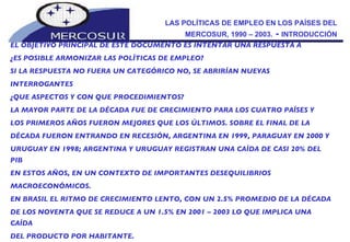 LAS POLÍTICAS DE EMPLEO EN LOS PAÍSES DEL MERCOSUR, 1990 – 2003.  -  INTRODUCCIÓN EL OBJETIVO PRINCIPAL DE ESTE DOCUMENTO ES INTENTAR UNA RESPUESTA A  ¿ES POSIBLE ARMONIZAR LAS POLÍTICAS DE EMPLEO?  SI LA RESPUESTA NO FUERA UN CATEGÓRICO NO, SE ABRIRÍAN NUEVAS INTERROGANTES  ¿QUE ASPECTOS Y CON QUE PROCEDIMIENTOS? LA MAYOR PARTE DE LA DÉCADA FUE DE CRECIMIENTO PARA LOS CUATRO PAÍSES Y LOS PRIMEROS AÑOS FUERON MEJORES QUE LOS ÚLTIMOS. SOBRE EL FINAL DE LA DÉCADA FUERON ENTRANDO EN RECESIÓN, ARGENTINA EN 1999, PARAGUAY EN 2000 Y URUGUAY EN 1998; ARGENTINA Y URUGUAY REGISTRAN UNA CAÍDA DE CASI 20% DEL PIB EN ESTOS AÑOS, EN UN CONTEXTO DE IMPORTANTES DESEQUILIBRIOS MACROECONÓMICOS.  EN BRASIL EL RITMO DE CRECIMIENTO LENTO, CON UN 2.5% PROMEDIO DE LA DÉCADA DE LOS NOVENTA QUE SE REDUCE A UN 1.5% EN 2001 – 2003 LO QUE IMPLICA UNA CAÍDA DEL PRODUCTO POR HABITANTE. 