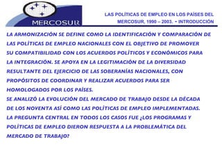 LAS POLÍTICAS DE EMPLEO EN LOS PAÍSES DEL MERCOSUR, 1990 – 2003.  -  INTRODUCCIÓN LA ARMONIZACIÓN SE DEFINE COMO LA IDENTIFICACIÓN Y COMPARACIÓN DE  LAS POLÍTICAS DE EMPLEO NACIONALES CON EL OBJETIVO DE PROMOVER  SU COMPATIBILIDAD CON LOS ACUERDOS POLÍTICOS Y ECONÓMICOS PARA LA INTEGRACIÓN. SE APOYA EN LA LEGITIMACIÓN DE LA DIVERSIDAD RESULTANTE DEL EJERCICIO DE LAS SOBERANÍAS NACIONALES, CON PROPÓSITOS DE COORDINAR Y REALIZAR ACUERDOS PARA SER HOMOLOGADOS POR LOS PAÍSES. SE ANALIZÓ LA EVOLUCIÓN DEL MERCADO DE TRABAJO DESDE LA DÉCADA DE LOS NOVENTA ASÍ COMO LAS POLÍTICAS DE EMPLEO IMPLEMENTADAS.  LA PREGUNTA CENTRAL EN TODOS LOS CASOS FUE ¿LOS PROGRAMAS Y POLÍTICAS DE EMPLEO DIERON RESPUESTA A LA PROBLEMÁTICA DEL MERCADO DE TRABAJO? 