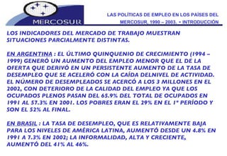 LAS POLÍTICAS DE EMPLEO EN LOS PAÍSES DEL MERCOSUR, 1990 – 2003.  -  INTRODUCCIÓN LOS INDICADORES DEL MERCADO DE TRABAJO MUESTRAN SITUACIONES PARCIALMENTE DISTINTAS.  EN ARGENTINA  : EL ÚLTIMO QUINQUENIO DE CRECIMIENTO (1994 – 1999) GENERÓ UN AUMENTO DEL EMPLEO MENOR QUE EL DE LA OFERTA QUE DERIVÓ EN UN PERSISTENTE AUMENTO DE LA TASA DE DESEMPLEO QUE SE ACELERÓ CON LA CAÍDA DELNIVEL DE ACTIVIDAD. EL NÚMERO DE DESEMPLEADOS SE ACERCÓ A LOS 3 MILLONES EN EL 2002, CON DETERIORO DE LA CALIDAD DEL EMPLEO YA QUE LOS OCUPADOS PLENOS PASAN DEL 65.9% DEL TOTAL DE OCUPADOS EN 1991 AL 57.3% EN 2001. LOS POBRES ERAN EL 29% EN EL 1º PERÍODO Y SON EL 52% AL FINAL.  EN BRASIL  : LA TASA DE DESEMPLEO, QUE ES RELATIVAMENTE BAJA PARA LOS NIVELES DE AMÉRICA LATINA, AUMENTÓ DESDE UN 4.8% EN 1991 A 7.3% EN 2002; LA INFORMALIDAD, ALTA Y CRECIENTE, AUMENTÓ DEL 41% AL 46%.  
