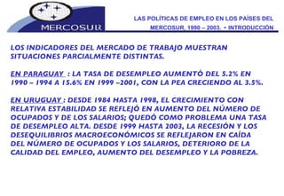 LAS POLÍTICAS DE EMPLEO EN LOS PAÍSES DEL MERCOSUR, 1990 – 2003.  -  INTRODUCCIÓN LOS INDICADORES DEL MERCADO DE TRABAJO MUESTRAN SITUACIONES PARCIALMENTE DISTINTAS.  EN PARAGUAY  : LA TASA DE DESEMPLEO AUMENTÓ DEL 5.2% EN 1990 – 1994 A 15.6% EN 1999 –2001, CON LA PEA CRECIENDO AL 3.5%.  EN URUGUAY  : DESDE 1984 HASTA 1998, EL CRECIMIENTO CON RELATIVA ESTABILIDAD SE REFLEJÓ EN AUMENTO DEL NÚMERO DE OCUPADOS Y DE LOS SALARIOS; QUEDÓ COMO PROBLEMA UNA TASA DE DESEMPLEO ALTA. DESDE 1999 HASTA 2003, LA RECESIÓN Y LOS DESEQUILIBRIOS MACROECONÓMICOS SE REFLEJARON EN CAÍDA DEL NÚMERO DE OCUPADOS Y LOS SALARIOS, DETERIORO DE LA CALIDAD DEL EMPLEO, AUMENTO DEL DESEMPLEO Y LA POBREZA. 