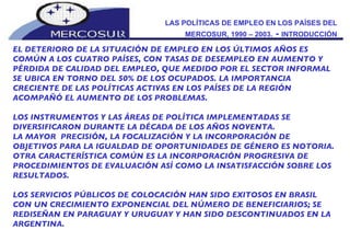LAS POLÍTICAS DE EMPLEO EN LOS PAÍSES DEL MERCOSUR, 1990 – 2003.  -  INTRODUCCIÓN EL DETERIORO DE LA SITUACIÓN DE EMPLEO EN LOS ÚLTIMOS AÑOS ES COMÚN A LOS CUATRO PAÍSES, CON TASAS DE DESEMPLEO EN AUMENTO Y PÉRDIDA DE CALIDAD DEL EMPLEO, QUE MEDIDO POR EL SECTOR INFORMAL SE UBICA EN TORNO DEL 50% DE LOS OCUPADOS. LA IMPORTANCIA CRECIENTE DE LAS POLÍTICAS ACTIVAS EN LOS PAÍSES DE LA REGIÓN ACOMPAÑÓ EL AUMENTO DE LOS PROBLEMAS. LOS INSTRUMENTOS Y LAS ÁREAS DE POLÍTICA IMPLEMENTADAS SE DIVERSIFICARON DURANTE LA DÉCADA DE LOS AÑOS NOVENTA.  LA MAYOR  PRECISIÓN, LA FOCALIZACIÓN Y LA INCORPORACIÓN DE OBJETIVOS PARA LA IGUALDAD DE OPORTUNIDADES DE GÉNERO ES NOTORIA. OTRA CARACTERÍSTICA COMÚN ES LA INCORPORACIÓN PROGRESIVA DE PROCEDIMIENTOS DE EVALUACIÓN ASÍ COMO LA INSATISFACCIÓN SOBRE LOS RESULTADOS. LOS SERVICIOS PÚBLICOS DE COLOCACIÓN HAN SIDO EXITOSOS EN BRASIL CON UN CRECIMIENTO EXPONENCIAL DEL NÚMERO DE BENEFICIARIOS; SE REDISEÑAN EN PARAGUAY Y URUGUAY Y HAN SIDO DESCONTINUADOS EN LA ARGENTINA. 