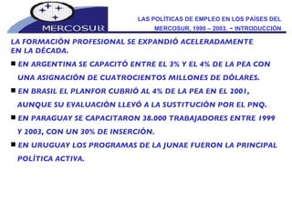 LAS POLÍTICAS DE EMPLEO EN LOS PAÍSES DEL MERCOSUR, 1990 – 2003.  -  INTRODUCCIÓN LA FORMACIÓN PROFESIONAL SE EXPANDIÓ ACELERADAMENTE  EN LA DÉCADA.  EN ARGENTINA SE CAPACITÓ ENTRE EL 3% Y EL 4% DE LA PEA CON UNA ASIGNACIÓN DE CUATROCIENTOS MILLONES DE DÓLARES.  EN BRASIL EL PLANFOR CUBRIÓ AL 4% DE LA PEA EN EL 2001,  AUNQUE SU EVALUACIÓN LLEVÓ A LA SUSTITUCIÓN POR EL PNQ.  EN PARAGUAY SE CAPACITARON 38.000 TRABAJADORES ENTRE 1999 Y 2003, CON UN 30% DE INSERCIÓN.  EN URUGUAY LOS PROGRAMAS DE LA JUNAE FUERON LA PRINCIPAL POLÍTICA ACTIVA. 