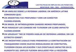 LAS POLÍTICAS DE EMPLEO EN LOS PAÍSES DEL MERCOSUR, 1990 – 2003.  -  INTRODUCCIÓN UN ANÁLISIS SOBRE LA REFORMA LABORAL EN AMÉRICA LATINA CONSIDERA QUE: EN ARGENTINA FUE PROFUNDA Y CON UN CARÁCTER FLEXIBILIZADOR,  EN BRASIL SE INTRODUJERON CAMBIOS MENOS PROFUNDOS,  EN PARAGUAY LOS CAMBIOS NO TUVIERON UN CLARO IMPACTO FLEXIBILIZADOR  EN URUGUAY “NO SE PODRÍA HABLAR DE REFORMA LABORAL SIN UN ESTRICTO CENSO”.  LOS INCENTIVOS LEGALES PARA PROMOVER LA CONTRATACIÓN DE TRABAJADORES COMO NUEVAS MODALIDADES DE CONTRATOS, TUVIERON ESCASA APLICACIÓN Y SUS EVENTUALES IMPACTOS EN EL AUMENTO DEL EMPLEO FUERON ANULADOS POR LA RECESIÓN. 