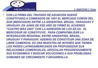 CON LA FIRMA DEL TRATADO DE ASUNCIÓN QUEDÓ CONSTITUIDO A COMIENZOS DE 1991 EL MERCADO COMÚN DEL SUR (MERCOSUR) ENTRE LA ARGENTINA, BRASIL, PARAGUAY Y URUGUAY. EN JUNIO DE ESE AÑO SE FIRMÓ EL ACUERDO "CUATRO MÁS UNO" CON LA ADHESIÓN DE LOS EE.UU.  EL MERCOSUR SE CONSTITUYE:  PARA COMPATIBILIZAR LA INTEGRACIÓN REGIONAL ENTRE ARGENTINA, BRASIL, URUGUAY Y PARAGUAY, ADEMÁS DE CONSTITUIR UNA ZONA DE LIBRE COMERCIO. ES UNA MUESTRA DE INTERÉS QUE TIENEN LOS PAÍSES LATINOAMERICANOS EN PROFUNDIZAR SUS RELACIONES COMERCIALES, ARTICULAR PROGRESIVAMENTE SUS ECONOMÍAS Y BUSCAR SOLUCIONES A SUS PROBLEMAS COMUNES DE CRECIMIENTO Y DESARROLLO.   2. OBJETIVOS 1º Parte 
