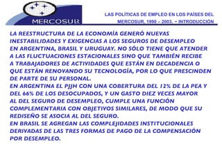 LAS POLÍTICAS DE EMPLEO EN LOS PAÍSES DEL MERCOSUR, 1990 – 2003.  -  INTRODUCCIÓN LA REESTRUCTURA DE LA ECONOMÍA GENERÓ NUEVAS INESTABILIDADES Y EXIGENCIAS A LOS SEGUROS DE DESEMPLEO  EN ARGENTINA, BRASIL Y URUGUAY. NO SÓLO TIENE QUE ATENDER A LAS FLUCTUACIONES ESTACIONALES SINO QUE TAMBIÉN RECIBE A TRABAJADORES DE ACTIVIDADES QUE ESTÁN EN DECADENCIA O QUE ESTÁN RENOVANDO SU TECNOLOGÍA, POR LO QUE PRESCINDEN DE PARTE DE SU PERSONAL.  EN ARGENTINA EL PJJH CON UNA COBERTURA DEL 12% DE LA PEA Y DEL 66% DE LOS DESOCUPADOS, Y UN GASTO DIEZ VECES MAYOR AL DEL SEGURO DE DESEMPLEO, CUMPLE UNA FUNCIÓN COMPLEMENTARIA CON OBJETIVOS SIMILARES, DE MODO QUE SU REDISEÑO SE ASOCIA AL DEL SEGURO. EN BRASIL SE AGREGAN LAS COMPLEJIDADES INSTITUCIONALES DERIVADAS DE LAS TRES FORMAS DE PAGO DE LA COMPENSACIÓN POR DESEMPLEO.  