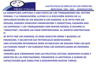 LAS POLÍTICAS DE EMPLEO EN LOS PAÍSES DEL MERCOSUR, 1990 – 2003.  -  INTRODUCCIÓN LA COBERTURA LIMITADA A UNA PARTE DE LOS TRABAJADORES DEL SECTOR FORMAL Y LA FINANCIACIÓN, LLEVAN A LA DISCUSIÓN ACERCA DE LA IMPLEMENTACIÓN DE UN SEGURO O UN SUBSIDIO. SI SE OPTA POR UN SEGURO, DEBERÍA COINCIDIR FINANCIACIÓN Y COBERTURA, PAGARÁN MÁS LAS EMPRESAS Y LOS TRABAJADORES CON MAYOR RIESGO; SI OCURRE EL “ SINIESTRO”, RECIBEN UN PAGO PROPORCIONAL AL MONTO CONTRATADO. SI SE OPTA POR UN SUBSIDIO, SE DEBE DISCUTIR CÓMO Y QUIÉNES LO FINANCIAN, Y DELIMITAR SUS POTENCIALES BENEFICIARIOS.  UNA SITUACIÓN INTERMEDIA SERÍA ESTABLECER UN SEGURO PARA LOS QUE LO PUEDAN PAGAR Y UN SUBSIDIO PARA LOS DESEMPLEADOS DE MENORES INGRESOS. TENDRÍA QUE COORDINAR CON LAS POLÍTICAS ACTIVAS, REDEFINIR PLAZOS Y MONTOS DE LAS PRESTACIONES, PROMOVER LA ASISTENCIA A CURSOS DE CAPACITACIÓN QUE HABILITEN A DESEMPEÑAR NUEVAS TAREAS. 