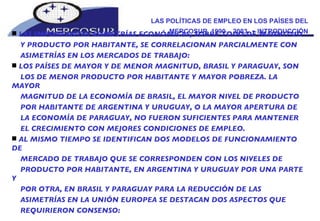 LAS POLÍTICAS DE EMPLEO EN LOS PAÍSES DEL MERCOSUR, 1990 – 2003.  -  INTRODUCCIÓN LAS IMPORTANTES ASIMETRÍAS ECONÓMICAS, SOBRE TODO DE MAGNITUD Y PRODUCTO POR HABITANTE, SE CORRELACIONAN PARCIALMENTE CON ASIMETRÍAS EN LOS MERCADOS DE TRABAJO:  LOS PAÍSES DE MAYOR Y DE MENOR MAGNITUD, BRASIL Y PARAGUAY, SON LOS DE MENOR PRODUCTO POR HABITANTE Y MAYOR POBREZA. LA MAYOR MAGNITUD DE LA ECONOMÍA DE BRASIL, EL MAYOR NIVEL DE PRODUCTO POR HABITANTE DE ARGENTINA Y URUGUAY, O LA MAYOR APERTURA DE LA ECONOMÍA DE PARAGUAY, NO FUERON SUFICIENTES PARA MANTENER EL CRECIMIENTO CON MEJORES CONDICIONES DE EMPLEO.  AL MISMO TIEMPO SE IDENTIFICAN DOS MODELOS DE FUNCIONAMIENTO DE MERCADO DE TRABAJO QUE SE CORRESPONDEN CON LOS NIVELES DE PRODUCTO POR HABITANTE, EN ARGENTINA Y URUGUAY POR UNA PARTE Y POR OTRA, EN BRASIL Y PARAGUAY PARA LA REDUCCIÓN DE LAS ASIMETRÍAS EN LA UNIÓN EUROPEA SE DESTACAN DOS ASPECTOS QUE REQUIRIERON CONSENSO: 