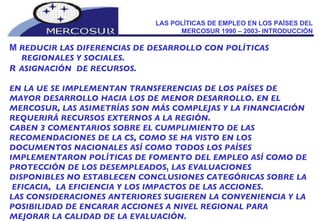 LAS POLÍTICAS DE EMPLEO EN LOS PAÍSES DEL MERCOSUR 1990 – 2003- INTRODUCCIÓN    REDUCIR LAS DIFERENCIAS DE DESARROLLO CON POLÍTICAS REGIONALES Y SOCIALES.   ASIGNACIÓN  DE RECURSOS.  EN LA UE SE IMPLEMENTAN TRANSFERENCIAS DE LOS PAÍSES DE MAYOR DESARROLLO HACIA LOS DE MENOR DESARROLLO. EN EL MERCOSUR, LAS ASIMETRÍAS SON MÁS COMPLEJAS Y LA FINANCIACIÓN REQUERIRÁ RECURSOS EXTERNOS A LA REGIÓN. CABEN 3 COMENTARIOS SOBRE EL CUMPLIMIENTO DE LAS  RECOMENDACIONES DE LA CS, COMO SE HA VISTO EN LOS DOCUMENTOS NACIONALES ASÍ COMO TODOS LOS PAÍSES IMPLEMENTARON POLÍTICAS DE FOMENTO DEL EMPLEO ASÍ COMO DE PROTECCIÓN DE LOS DESEMPLEADOS. LAS EVALUACIONES DISPONIBLES NO ESTABLECEN CONCLUSIONES CATEGÓRICAS SOBRE LA  EFICACIA,  LA EFICIENCIA Y LOS IMPACTOS DE LAS ACCIONES. LAS CONSIDERACIONES ANTERIORES SUGIEREN LA CONVENIENCIA Y LA POSIBILIDAD DE ENCARAR ACCIONES A NIVEL REGIONAL PARA MEJORAR LA CALIDAD DE LA EVALUACIÓN. 