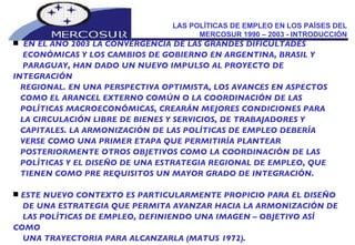 LAS POLÍTICAS DE EMPLEO EN LOS PAÍSES DEL MERCOSUR 1990 – 2003 - INTRODUCCIÓN EN EL AÑO 2003 LA CONVERGENCIA DE LAS GRANDES DIFICULTADES ECONÓMICAS Y LOS CAMBIOS DE GOBIERNO EN ARGENTINA, BRASIL Y PARAGUAY, HAN DADO UN NUEVO IMPULSO AL PROYECTO DE INTEGRACIÓN REGIONAL. EN UNA PERSPECTIVA OPTIMISTA, LOS AVANCES EN ASPECTOS COMO EL ARANCEL EXTERNO COMÚN O LA COORDINACIÓN DE LAS POLÍTICAS MACROECONÓMICAS, CREARÁN MEJORES CONDICIONES PARA LA CIRCULACIÓN LIBRE DE BIENES Y SERVICIOS, DE TRABAJADORES Y  CAPITALES. LA ARMONIZACIÓN DE LAS POLÍTICAS DE EMPLEO DEBERÍA VERSE COMO UNA PRIMER ETAPA QUE PERMITIRÍA PLANTEAR POSTERIORMENTE OTROS OBJETIVOS COMO LA COORDINACIÓN DE LAS POLÍTICAS Y EL DISEÑO DE UNA ESTRATEGIA REGIONAL DE EMPLEO, QUE TIENEN COMO PRE REQUISITOS UN MAYOR GRADO DE INTEGRACIÓN. ESTE NUEVO CONTEXTO ES PARTICULARMENTE PROPICIO PARA EL DISEÑO DE UNA ESTRATEGIA QUE PERMITA AVANZAR HACIA LA ARMONIZACIÓN DE LAS POLÍTICAS DE EMPLEO, DEFINIENDO UNA IMAGEN – OBJETIVO ASÍ COMO UNA TRAYECTORIA PARA ALCANZARLA (MATUS 1972).  