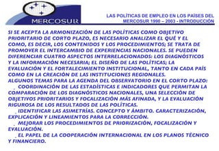 LAS POLÍTICAS DE EMPLEO EN LOS PAÍSES DEL MERCOSUR 1990 – 2003 - INTRODUCCIÓN SI SE ACEPTA LA ARMONIZACIÓN DE LAS POLÍTICAS COMO OBJETIVO  PRIORITARIO DE CORTO PLAZO, ES NECESARIO ANALIZAR EL QUÉ Y EL  COMO, ES DECIR, LOS CONTENIDOS Y LOS PROCEDIMIENTOS; SE TRATA DE PROMOVER EL INTERCAMBIO DE EXPERIENCIAS NACIONALES. SE PUEDEN DIFERENCIAR CUATRO ASPECTOS INTERRELACIONADOS: LOS DIAGNÓSTICOS Y LA INFORMACIÓN NECESARIA; EL DISEÑO DE LAS POLÍTICAS; LA EVALUACIÓN Y EL FORTALECIMIENTO INSTITUCIONAL, TANTO EN CADA PAÍS COMO EN LA CREACIÓN DE LAS INSTITUCIONES REGIONALES. ALGUNOS TEMAS PARA LA AGENDA DEL OBSERVATORIO EN EL CORTO PLAZO:   COORDINACIÓN DE LAS ESTADÍSTICAS E INDICADORES QUE PERMITAN LA COMPARACIÓN DE LOS DIAGNÓSTICOS NACIONALES, UNA SELECCIÓN DE OBJETIVOS PRIORITARIOS Y FOCALIZACIÓN MÁS AFINADA, Y LA EVALUACIÓN RIGUROSA DE LOS RESULTADOS DE LAS POLÍTICAS.   IDENTIFICAR LAS ASIMETRÍAS. CONCEPTO Y ÁMBITO. CARACTERIZACIÓN, EXPLICACIÓN Y LINEAMIENTOS PARA LA CORRECCIÓN.   MEJORAR LOS PROCEDIMIENTOS DE PRIORIZACIÓN, FOCALIZACIÓN Y EVALUACIÓN.   EL PAPEL DE LA COOPERACIÓN INTERNACIONAL EN LOS PLANOS TÉCNICO Y FINANCIERO. 