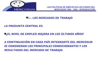 LAS POLÍTICAS DE EMPLEO EN LOS PAÍSES DEL MERCOSUR 1990 – 2003 - INTRODUCCIÓN 1.- LOS MERCADOS DE TRABAJO LA PREGUNTA CENTRAL ES: ¿EL NIVEL DE EMPLEO MEJORA EN LOS ÚLTIMOS AÑOS?  A CONTINUACIÓN EN CADA PAÍS INTEGRANTE DEL MERCOSUR SE CONSIDERAN LOS PRINCIPALES CONDICIONANTES Y LOS RESULTADOS DEL MERCADO DE TRABAJO. 