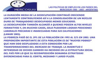 LAS POLÍTICAS DE EMPLEO EN LOS PAÍSES DEL MERCOSUR 1990 – 2003 - ARGENTINA LA DURACIÓN MEDIA DE LA DESOCUPACIÓN CONTINUÓ CRECIENDO LENTAMENTE CONTRIBUYENDO ASÍ A LA CONSOLIDACIÓN DE UN NÚCLEO DURO DE TRABAJADORES DESOCUPADOS MENOS EDUCADOS.  LA DESOCUPACIÓN TAMBIÉN ALCANZÓ A QUIENES POSEEN ALTOS NIVELES FORMATIVOS Y, EN MUCHOS CASOS, SOLO PUDIERON LOGRAR POSICIONES LABORALES PRECARIAS E INADECUADAS PARA SUS CALIFICACIONES  (LANARI 2003). LA POBREZA PASÓ DE EL 29% DE LA POBLACIÓN EN 1995 AL 52% EN 2002. UNA PROPORCIÓN IMPORTANTE DE ESTA POBLACIÓN ES DE "NUEVOS POBRES“ QUE HAN SIDO DESPLAZADOS A ESTA CONDICIÓN POR LAS TRANSFORMACIONES DEL MERCADO DE TRABAJO. LA MAGNITUD E INTENSIDAD DE DICHOS CAMBIOS HA INCIDIDO EN LA ESTRUCTURA SOCIAL DEL PAÍS POR LO QUE SU RECOMPOSICIÓN DEMANDA ESTRATEGIAS DIFERENCIADAS PARA EL CORTO, MEDIANO Y LARGO PLAZO. 