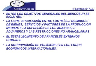 ENTRE LOS OBJETIVOS GENERALES DEL MERCOSUR SE INCLUYEN: LA LIBRE CIRCULACIÓN ENTRE LOS PAÍSES MIEMBROS, DE BIENES,  SERVICIOS Y FACTORES DE LA PRODUCCIÓN MEDIANTE LA SUPRESIÓN DE LOS ARANCELES ADUANEROS Y LAS RESTRICCIONES NO ARANCELARIAS EL ESTABLECIMIENTO DE ARANCELES EXTERNOS COMUNES LA COORDINACIÓN DE POSICIONES EN LOS FOROS ECONÓMICOS INTERNACIONALES.  2. OBJETIVOS 2º Parte 