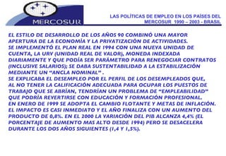 LAS POLÍTICAS DE EMPLEO EN LOS PAÍSES DEL MERCOSUR  1990 – 2003 - BRASIL EL ESTILO DE DESARROLLO DE LOS AÑOS 90 COMBINÓ UNA MAYOR APERTURA DE LA ECONOMÍA Y LA PRIVATIZACIÓN DE ACTIVIDADES.  SE IMPLEMENTÓ EL PLAN REAL EN 1994 CON UNA NUEVA UNIDAD DE CUENTA, LA URV (UNIDAD REAL DE VALOR), MONEDA INDEXADA DIARIAMENTE Y QUE PODÍA SER PARÁMETRO PARA RENEGOCIAR CONTRATOS (INCLUSIVE SALARIOS); SE DABA SUSTENTABILIDAD A LA ESTABILIZACIÓN MEDIANTE UN “ANCLA NOMINAL” .  SE EXPLICABA EL DESEMPLEO POR EL PERFIL DE LOS DESEMPLEADOS QUE, AL NO TENER LA CALIFICACIÓN ADECUADA PARA OCUPAR LOS PUESTOS DE TRABAJO QUE SE ABRÍAN, TENDRÍAN UN PROBLEMA DE “EMPLEABILIDAD” QUE PODRÍA REVERTIRSE CON EDUCACIÓN Y FORMACIÓN PROFESIONAL.  EN ENERO DE 1999 SE ADOPTA EL CAMBIO FLOTANTE Y METAS DE INFLACIÓN. EL IMPACTO ES CASI INMEDIATO Y EL AÑO FINALIZA CON UN AUMENTO DEL PRODUCTO DE 0,8%. EN EL 2000 LA VARIACIÓN DEL PIB ALCANZA 4,4% (EL PORCENTAJE DE AUMENTO MAS ALTO DESDE 1994) PERO SE DESACELERA DURANTE LOS DOS AÑOS SIGUIENTES (1,4 Y 1,5%). 