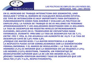 LAS POLÍTICAS DE EMPLEO EN LOS PAÍSES DEL MERCOSUR, 1990 – 2003- BRASIL EN EL MERCADO DE TRABAJO INTERACTÚAN DOS SEGMENTOS, UNO  REGULADO Y OTRO AL MARGEN DE CUALQUIER REGULACIÓN ESTATAL.  ESE TIPO DE INTERACCIÓN ES MUY IMPORTANTE PARA ENTENDER EL FUNCIONAMIENTO COMO PARA DISEÑAR Y EVALUAR LAS POLÍTICAS DE EMPLEO (PES). LA FUERZA DE TRABAJO ES DE 83 MILLONES DE PERSONAS APROXIMADAMENTE Y LOS ASALARIADOS REGISTRADOS SON 22 MILLONES. LA TASA DE DESEMPLEO NO REGISTRA NIVELES EXTREMADAMENTE ELEVADOS, INCLUSIVE EN EL TRANSCURSO DE COYUNTURAS NADA FAVORABLES. DURANTE 1998/2002 LA TASA DE DESEMPLEO FUE DE 7,1%. ENTRE 1993 Y 1994, EL PIB ACUMULA UN AUMENTO DE 10,2% Y LA TASA DE DESEMPLEO CAYÓ DE 5,8% PARA 5,0%.  ¿PORQUE ESE MAYOR NIVEL Y LA MAYOR RESISTENCIA A LA BAJA?  LA RESPUESTA PUEDE ESTAR CORRELACIONADA CON LA SEGMENTACIÓN FORMAL/INFORMAL Y EL MARCO DE REGULACIÓN /. LA TASA DE LOS HOMBRES (7,5%) ES INFERIOR QUE LA OBSERVADA EN LAS MUJERES (11,9%). LOS NEGROS (12,9%) REGISTRAN, TAMBIÉN, UN PORCENTAJE DE DESOCUPACIÓN SUPERIOR QUE LA DE LOS NO-NEGROS (9,2%). LOS JÓVENES TAMBIÉN VERIFICAN MAYORES TASAS DE DESEMPLEO QUE LOS ADULTOS (17,8% Y 6,4%, RESPECTIVAMENTE). 