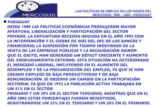 LAS POLÍTICAS DE EMPLEO EN LOS PAÍSES DEL MERCOSUR, 1990 – 2003 - PARAGUAY PARAGUAY DESDE 1989 LAS POLÍTICAS ECONÓMICAS PRODUJERON MAYOR  APERTURA, LIBERALIZACIÓN Y PARTICIPACIÓN DEL SECTOR PRIVADO. LA COYUNTURA RECESIVA INICIADA EN EL AÑO 1995 CON LA INTERVENCIÓN Y EL CIERRE DE MÁS DEL 50% DE LOS BANCOS Y FINANCIERAS; LA SUSPENSIÓN POR TIEMPO INDEFINIDO DE LA VENTA DE LAS EMPRESAS PÚBLICAS Y LA RECAUDACIÓN MENOR QUE EL GASTO, HAN GENERADO UN DÉFICIT CRECIENTE Y AUMENTO DEL ENDEUDAMIENTO EXTERNO. ESTA SITUACIÓN HA DETERIORADO EL MERCADO LABORAL, INFLUYENDO EN EL AUMENTO DEL DESEMPLEO Y DE LA PRECARIZACIÓN DEL EMPLEO, YA QUE SE HAN CREADO EMPLEOS DE BAJA PRODUCTIVIDAD Y DE BAJA REMUNERACIÓN. SE OBSERVA UN CAMBIO EN LA PARTICIPACIÓN SECTORIAL YA QUE EN 1972 LA POBLACIÓN ACTIVA TRABAJABA EN UN 51% EN EL SECTOR PRIMARIO Y UN 29% EN EL SECTOR TERCIARIO, MIENTRAS QUE EN EL AÑO 2002 ESTOS PORCENTAJES FUERON REVERTIDOS, REGISTRÁNDOSE UN 52% EN EL TERCIARIO Y UN 26% EN EL PRIMARIO. 