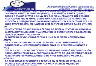LAS POLÍTICAS DE EMPLEO EN LOS PAÍSES DEL MERCOSUR, 1990 – 2003 - URUGUAY URUGUAY HASTA 1998 CRECIERON EL PRODUCTO INTERNO BRUTO (PIB) Y EL INGRESO NACIONAL BRUTO DISPONIBLE (YNBD); LA INVERSIÓN BRUTA FIJA (IBF) CRECIÓ A MAYOR RITMO Y DE UN 10% DEL PIB AL PRINCIPIO DEL PERÍODO ALCANZÓ UN 15% AL FINAL. DESDE 1999 HASTA 2003 ES UN PERÍODO DE RECESIÓN Y DESEQUILIBRIOS MACROECONÓMICOS. EL PIB CAYÓ UN 20% Y EL YNBD UN POCO MÁS. EN JUNIO DE 2002 EL TIPO DE CAMBIO SALTÓ UN 100% EN UN CONTEXTO DE ACELERADA PÉRDIDA DE RESERVAS Y CORRIDA BANCARIA, LA INFLACIÓN SE ACELERÓ, AUMENTARON EL DÉFICIT FISCAL Y LA RELACIÓN DEUDA EXTERNA – PRODUCTO.  EL NÚMERO DE OCUPADOS CRECIÓ A UNA TASA MEDIA ACUMULATIVA ANUAL DE 2,1% DESDE 1984 HASTA 1998. EL EMPLEO CON LIMITACIONES (SIN CONSIDERAR AL SERVICIO DOMÉSTICO) TUVO UN PEQUEÑO AUMENTO Y PASÓ DEL 20.5% AL 21.5% DE LOS OCUPADOS URBANOS CAMBIÓ SU COMPOSICIÓN POR EL AUMENTO DE LA IMPORTANCIA RELATIVA DE LOS SERVICIOS Y DE LOS ASALARIADOS PRIVADOS; AUMENTÓ SU NIVEL EDUCATIVO MEDIO, EL NÚMERO DE DESOCUPADOS SE REDUJO Y SE SITUÓ EN EL NIVEL DE 1995, LOS SALARIOS REALES AUMENTARON Y LA MASA SALARIAL MEJORÓ SU PARTICIPACIÓN EN EL YNBD. 