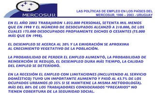LAS POLÍTICAS DE EMPLEO EN LOS PAÍSES DEL MERCOSUR, 1990 – 2003 - URUGUAY EN EL AÑO 2002 TRABAJARON 1.032.000 PERSONAS, SETENTA MIL MENOS  QUE EN 1998 Y EL NÚMERO DE DESOCUPADOS ALCANZÓ A 210.000, DE LOS CUALES 175.000 DESOCUPADOS PROPIAMENTE DICHOS O CESANTES (75.000 MÁS QUE EN 1998).  EL DESEMPLEO SE ACERCA AL 20% Y LA EMIGRACIÓN SE APROXIMA AL CRECIMIENTO VEGETATIVO DE LA POBLACIÓN. LA PROBABILIDAD DE PERDER EL EMPLEO AUMENTÓ, LA PROBABILIDAD DE REINSERCIÓN SE REDUJO, EL DESEMPLEO DURA MÁS TIEMPO, LA CALIDAD DEL EMPLEO SE DETERIORÓ.  EN LA RECESIÓN EL EMPLEO CON LIMITACIONES (INCLUYENDO AL SERVICIO DOMÉSTICO) TUVO UN IMPORTANTE AUMENTO Y PASÓ AL 43.7% DE LOS OCUPADOS URBANOS (O 35% SI SE MANTIENE LA MISMA METODOLOGÍA). MÁS DEL 80% DE LOS TRABAJADORES CONSIDERADOS “PRECARIOS” NO TIENEN COBERTURA DE LA SEGURIDAD SOCIAL.  