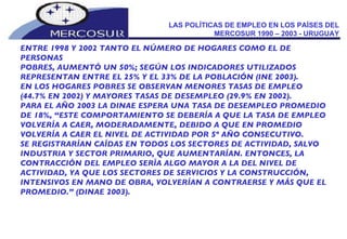 LAS POLÍTICAS DE EMPLEO EN LOS PAÍSES DEL MERCOSUR 1990 – 2003 - URUGUAY ENTRE 1998 Y 2002 TANTO EL NÚMERO DE HOGARES COMO EL DE PERSONAS POBRES, AUMENTÓ UN 50%; SEGÚN LOS INDICADORES UTILIZADOS REPRESENTAN ENTRE EL 25% Y EL 33% DE LA POBLACIÓN (INE 2003). EN LOS HOGARES POBRES SE OBSERVAN MENORES TASAS DE EMPLEO (44.7% EN 2002) Y MAYORES TASAS DE DESEMPLEO (29.9% EN 2002). PARA EL AÑO 2003 LA DINAE ESPERA UNA TASA DE DESEMPLEO PROMEDIO DE 18%, “ESTE COMPORTAMIENTO SE DEBERÍA A QUE LA TASA DE EMPLEO VOLVERÍA A CAER, MODERADAMENTE, DEBIDO A QUE EN PROMEDIO VOLVERÍA A CAER EL NIVEL DE ACTIVIDAD POR 5º AÑO CONSECUTIVO.  SE REGISTRARÍAN CAÍDAS EN TODOS LOS SECTORES DE ACTIVIDAD, SALVO INDUSTRIA Y SECTOR PRIMARIO, QUE AUMENTARÍAN. ENTONCES, LA CONTRACCIÓN DEL EMPLEO SERÍA ALGO MAYOR A LA DEL NIVEL DE ACTIVIDAD, YA QUE LOS SECTORES DE SERVICIOS Y LA CONSTRUCCIÓN, INTENSIVOS EN MANO DE OBRA, VOLVERÍAN A CONTRAERSE Y MÁS QUE EL PROMEDIO.” (DINAE 2003). 