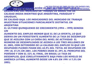 LAS POLÍTICAS DE EMPLEO EN LOS PAÍSES DEL MERCOSUR, 1990 – 2003 -  BALANCE REGIONAL EN EL AÑO 2002 CON RELACIÓN AL 2001 SE CONSIDERÓ QUE EL DESEMPEÑO DEL MERCADO DE TRABAJO DE BRASIL FUE DE CALIDAD MEDIA MIENTRAS QUE ARGENTINA, PARAGUAY Y URUGUAY, DE CALIDAD BAJA. LOS INDICADORES DEL MERCADO DE TRABAJO MUESTRAN SITUACIONES PARCIALMENTE DISTINTAS. EN ARGENTINA EL ÚLTIMO QUINQUENIO DE CRECIMIENTO (1994 – 1999) GENERA UN AUMENTO DEL EMPLEO MENOR QUE EL DE LA OFERTA, LO QUE DERIVA EN UN PERSISTENTE AUMENTO DE LA TASA DE DESEMPLEO QUE SE ACELERA CON LA CAÍDA DEL NIVEL DE ACTIVIDAD  EL NÚMERO DE DESEMPLEADOS SE ACERCA A LOS TRES MILLONES EN EL 2002, CON DETERIORO DE LA CALIDAD DEL EMPLEO YA QUE LOS OCUPADOS PLENOS PASAN DEL 65.9% DEL TOTAL DE OCUPADOS EN 1991 AL 57.3% EN 2001. LOS POBRES ERAN EL 29% AL PRINCIPIO DEL PERÍODO Y SON EL 52% AL FINAL. EN BRASIL LA TASA DE DESEMPLEO, QUE ESRELATIVAMENTE BAJA PARA LOS NIVELES DE AMÉRICA LATINA, AUMENTÓ DESDE UN 4.8% EN 1991 A 7.3% EN 2002; LA INFORMALIDAD, ALTA Y CRECIENTE, AUMENTÓ DEL 41% AL 46%. 
