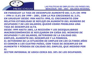 LAS POLÍTICAS DE EMPLEO EN LOS PAÍSES DEL MERCOSUR, 1990 – 2003 -  BALANCE REGIONAL EN PARAGUAY LA TASA DE DESEMPLEO AUMENTÓ DEL 5.2% EN 1990 –  1994 A 15.6% EN 1999 – 2001, CON LA PEA CRECIENDO AL 3.5%. EN URUGUAY DESDE 1984 HASTA 1998, EL CRECIMIENTO CON RELATIVA ESTABILIDAD SE REFLEJÓ EN AUMENTO DEL NÚMERO DE OCUPADOS Y DE LOS SALARIOS; QUEDÓ COMO PROBLEMA UNA TASA DE DESEMPLEO ALTA. DESDE 1999 HASTA 2003, LA RECESIÓN Y LOS DESEQUILIBRIOS  MACROECONÓMICOS SE REFLEJARON EN CAÍDA DEL NÚMERO DE OCUPADOS Y LOS SALARIOS, DETERIORO DE LA CALIDAD DEL EMPLEO, AUMENTO DEL DESEMPLEO Y LA POBREZA. EL DETERIORO DE LA SITUACIÓN DE EMPLEO EN LOS ÚLTIMOS AÑOS  ES COMÚN A LOS CUATRO PAÍSES, CON TASAS DE DESEMPLEO EN AUMENTO Y PÉRDIDA DE CALIDAD DEL EMPLEO, QUE MEDIDO POR EL SECTOR INFORMAL SE UBICA CERCA DEL 50% DE LOS OCUPADOS. 