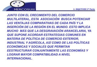 JUNTO CON EL CRECIMIENTO DEL COMERCIO MULTILATERAL, ESTA  ASOCIACIÓN  BUSCA POTENCIAR LAS VENTAJAS COMPARATIVAS DE CADA PAÍS Y LA INSERCIÓN DE LA REGIÓN EN EL MUNDO. ESTO IMPLICA MUCHO  MÁS QUE LA DESGRAVACIÓN ARANCELARIA, YA QUE SUPONE ACORDAR ESTRATEGIAS COMUNES EN MATERIA DE POLÍTICA DE COMERCIO EXTERIOR, INDUSTRIAL Y AGRÍCOLA, ASÍ COMO DE LAS POLÍTICAS ECONÓMICAS Y SOCIALES QUE PERMITAN EESTRUCTURAR CONJUNTAMENTE LAS ECONOMÍAS Y LOGRAR MAYOR COMPATIBILIDAD A NIVEL INTERNACIONAL. 2. OBJETIVOS 3º Parte 