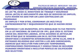 POLÍTICAS DE EMPLEO - MERCOSUR  1990–2003 SERVICIOS PÚBLICOS DE COLOCACIÓN – ARGENTINA  PARA COMPENSAR LOS IMPACTOS DE LAS REFORMAS DE MEDIADOS DE LOS '90, DESDE EL MINISTERIO DE TRABAJO Y SEGURIDAD SOCIAL (MTSS) SE IMPLEMENTÓ UNA RED DE SERVICIOS DE EMPLEO, CUYA MISIÓN HA SIDO POR UN LADO CENTRALIZAR LOS PROGRAMAS DE EMPLEO Y POR OTRO, COORDINAR LOS MÚLTIPLES EMPRENDIMIENTOS Y REQUERIMIENTOS QUE SE HACÍAN DESDE LAS PROVINCIAS Y LOS MUNICIPIOS. ESTA MODALIDAD YA FUE PREVISTA EN LA LEY NACIONAL DE EMPLEO EN 1991, QUE CREA EL SISTEMA UNICO DEL REGISTRO LABORAL. ESTAS ACCIONES SE ARTICULAN CON OTRAS QUE SE DESARROLLAN EN EL SECTOR PRIVADO ORIENTADAS A SEGMENTOS DIFERENCIADOS. ENTRE ELLAS, ONG O ENTIDADES RELIGIOSAS QUE ASISTEN A LOS MÁS CARENCIADOS, AGENCIAS QUE RECLUTAN PARA EMPLEOS TEMPORARIOS, CORPORACIONES PROFESIONALES Y CONSULTORAS DE RECURSOS HUMANOS ORIENTADAS A RECLUTAR PERFILES DE CALIFICACIÓN MÁS SELECTIVOS. 