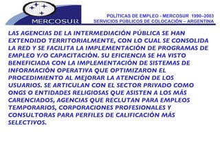 POLÍTICAS DE EMPLEO - MERCOSUR  1990–2003  SERVICIOS PÚBLICOS DE COLOCACIÓN – ARGENTINA  LAS AGENCIAS DE LA INTERMEDIACIÓN PÚBLICA SE HAN EXTENDIDO TERRITORIALMENTE, CON LO CUAL SE CONSOLIDA LA RED Y SE FACILITA LA IMPLEMENTACIÓN DE PROGRAMAS DE EMPLEO Y/O CAPACITACIÓN. SU EFICIENCIA SE HA VISTO BENEFICIADA CON LA IMPLEMENTACIÓN DE SISTEMAS DE INFORMACIÓN OPERATIVA QUE OPTIMIZARON EL PROCEDIMIENTO AL MEJORAR LA ATENCIÓN DE LOS USUARIOS. SE ARTICULAN CON EL SECTOR PRIVADO COMO ONGS O ENTIDADES RELIGIOSAS QUE ASISTEN A LOS MÁS CARENCIADOS, AGENCIAS QUE RECLUTAN PARA EMPLEOS TEMPORARIOS, CORPORACIONES PROFESIONALES Y CONSULTORAS PARA PERFILES DE CALIFICACIÓN MÁS SELECTIVOS. 