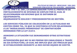 POLÍTICAS DE EMPLEO - MERCOSUR  1990–2003 SERVICIOS PÚBLICOS DE COLOCACIÓN – ARGENTINA  ENTRE 1998 Y EL 2001, LA CONSOLIDACIÓN TUVO EL PROYECTO DE  FORTALECIMIENTO DE OFICINAS DE EMPLEO POR EL CUAL SE SELECCIONARON 450 OFICINAS QUE SE DOTARON DE EQUIPAMIENTO, MEJORAMIENTO EDILICIO Y PROCEDIMIENTOS DE GESTIÓN. LOS SERVICIOS PÚBLICOS DE COLOCACIÓN EN LA ACTUALIDAD NO EXISTEN COMO TAL, YA QUE SU EXISTENCIA ESTUVO RELACIONADA A LAS "MODALIDADES PROMOVIDAS" DE CONTRATACIÓN DEROGADAS POR LA LEY 25.013.  ASIMISMO LA SITUACIÓN FUE DEMANDANDO OTRAS ESTRATEGIAS DE INTERVENCIÓN QUE NO YA NO PODÍAN SER CANALIZADAS A TRAVÉS DE ESA ESTRUCTURA, LO CUAL NO IMPLICA QUE LOS VÍNCULOS QUE SE ESTABLECIERON MEDIANTE LA RED HAYAN DEJADO DE EXISTIR. 