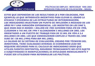 POLÍTICAS DE EMPLEO - MERCOSUR  1990–2003  SERVICIOS PÚBLICOS DE COLOCACIÓN – BRASIL  ESTOS QUE DEPENDÍAN DE LOS RESULTADOS (X $ POR COLOCADO, POR EJEMPLO) LO QUE INTRODUCÍA INCENTIVOS PARA ELEVAR EL GRADO LA EFICACIA Y EFICIENCIA DE LAS ESTRUCTURAS DE INTERMEDIACIÓN. LOS INDICADORES MUESTRAN UN PUNTO DE INFLEXIÓN A MEDIADO DE LOS AÑOS 90 Y UNA VARIACIÓN EXPONENCIAL. LOS INSCRITOS EN LOS SINE´S, QUE ERAN MAS O MENOS 1 MILLÓN EN 1985 CAYERON PARA 478 EN 1990, LLEGARON A 745 MIL EN 1994 Y ALCANZARON 5 MILLONES EN 2002. LOS ORIENTADOS A UN PUESTO DE TRABAJO PASA DE 55 MIL EN 1994 A 3.4 MILLONES EN 2002. LOS QUE CONSIGUIERON EMPLEO A TRAVÉS DEL SINE SUBE DE 128 MIL (1994) PARA 869 MIL (2002). LA CALIDAD DE SU SISTEMA DE EVALUACIÓN, CREADO POR TÉCNICOS DEL MINISTERIO, TIENE CUALIDADES DIVERSAS: ES ECONÓMICO (CASI NO REQUIERE RECURSOS PARA EL CALCULO DE INDICADORES DADO QUE UTILIZA FUENTES EXISTENTES), RIGUROSO TÉCNICAMENTE NO ESTÁ SUJETO A SUBJETIVIDADES O MANIPULACIONES; ES DIVULGADO MENSUALMENTE Y PUEDE SER UTILIZADO PARA REFORMULAR LAS POLÍTICAS. 