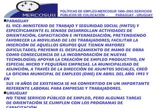 POLÍTICAS DE EMPLEO-MERCOSUR 1990–2003 SERVICIOS PÚBLICOS DE COLOCACIÓN  -  PARAGUAY - URUGUAY PARAGUAY EL VICE-MINISTERIO DE TRABAJO Y SEGURIDAD SOCIAL (VMTSS) Y ESPECÍFICAMENTE EL SENADE DESARROLLAN ACTIVIDADES DE ORIENTACIÓN, CAPACITACIÓN E INTERMEDIACIÓN, PRETENDIENDO FAVORECER LA MOVILIDAD DE LOS TRABAJADORES; FACILITAR LA INSERCIÓN DE AQUELLOS GRUPOS QUE TIENEN MAYORES DIFICULTADES; PREVENIR EL DESPLAZAMIENTO DE MANO DE OBRA COMO CONSECUENCIA DE LA INCORPORACIÓN DE NUEVAS TECNOLOGÍAS; APOYAR LA CREACIÓN DE EMPLEO PRODUCTIVO, EN ESPECIAL MICRO Y PEQUEÑAS EMPRESAS. LA MUNICIPALIDAD DE ASUNCIÓN, A TRAVÉS DE LA DIRECCIÓN DE ASUNTOS SOCIALES, CREÓ LA OFICINA MUNICIPAL DE EMPLEOS (OME) EN ABRIL DEL AÑO 1993 Y EN SUS 10 AÑOS DE EXISTENCIA SE HA CONVERTIDO EN UN IMPORTANTE REFERENTE LABORAL PARA EMPRESAS Y TRABAJADORES. URUGUAY NO TIENE SERVICIO PÚBLICO DE EMPLEO, PERO ALGUNAS TAREAS DE ORIENTACIÓN SE CUMPLEN CON LOS PROGRAMAS DE CAPACITACIÓN. 