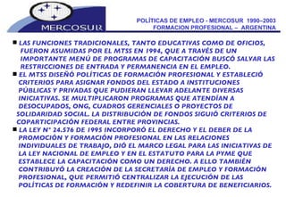 POLÍTICAS DE EMPLEO - MERCOSUR  1990–2003  FORMACION PROFESIONAL –  ARGENTINA  LAS FUNCIONES TRADICIONALES, TANTO EDUCATIVAS COMO DE OFICIOS,  FUERON ASUMIDAS POR EL MTSS EN 1994, QUE A TRAVÉS DE UN IMPORTANTE MENÚ DE PROGRAMAS DE CAPACITACIÓN BUSCÓ SALVAR LAS RESTRICCIONES DE ENTRADA Y PERMANENCIA EN EL EMPLEO. EL MTSS DISEÑÓ POLÍTICAS DE FORMACIÓN PROFESIONAL Y ESTABLECIÓ CRITERIOS PARA ASIGNAR FONDOS DEL ESTADO A INSTITUCIONES PÚBLICAS Y PRIVADAS QUE PUDIERAN LLEVAR ADELANTE DIVERSAS INICIATIVAS. SE MULTIPLICARON PROGRAMAS QUE ATENDÍAN A DESOCUPADOS, ONG, CUADROS GERENCIALES O PROYECTOS DE SOLIDARIDAD SOCIAL. LA DISTRIBUCIÓN DE FONDOS SIGUIÓ CRITERIOS DE COPARTICIPACIÓN FEDERAL ENTRE PROVINCIAS. LA LEY N° 24.576 DE 1995 INCORPORÓ EL DERECHO Y EL DEBER DE LA PROMOCIÓN Y FORMACIÓN PROFESIONAL EN LAS RELACIONES INDIVIDUALES DE TRABAJO, DIÓ EL MARCO LEGAL PARA LAS INICIATIVAS DE LA LEY NACIONAL DE EMPLEO Y EN EL ESTATUTO PARA LA PYME QUE ESTABLECE LA CAPACITACIÓN COMO UN DERECHO. A ELLO TAMBIÉN CONTRIBUYÓ LA CREACIÓN DE LA SECRETARÍA DE EMPLEO Y FORMACIÓN PROFESIONAL, QUE PERMITIÓ CENTRALIZAR LA EJECUCIÓN DE LAS POLÍTICAS DE FORMACIÓN Y REDEFINIR LA COBERTURA DE BENEFICIARIOS.  