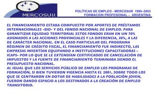 POLÍTICAS DE EMPLEO - MERCOSUR  1990–2003  FORMACION PROFESIONAL –  ARGENTINA  EL FINANCIAMIENTO ESTABA COMPUESTO POR APORTES DE PRÉSTAMOS INTERNACIONALES -BID- Y DEL FONDO NACIONAL DE EMPLEO. PARA GARANTIZAR EQUIDAD TERRITORIAL ESTOS FONDOS ERAN EN UN 70% ASIGNADOS A LAS ACCIONES PROVINCIALES Y LA DIFERENCIA, 30%, A LAS  DE CARÁCTER NACIONAL. EN EL CASO PARTICULAR DEL PROGRAMA RÉGIMEN DE CRÉDITO FISCAL, EL FINANCIAMIENTO FUE INDIRECTO, LAS EMPRESAS INVERTÍAN EQUIPANDO A INSTITUCIONES CAPACITADORAS – ICAPS- POR LO QUE SE LE EXTENDÍAN CERTIFICADOS DE CANCELACIÓN DE IMPUESTOS Y LA FUENTE DE FINANCIAMIENTO TERMINABA SIENDO EL PRESUPUESTO NACIONAL. AL IGUAL QUE LOS SERVICIOS PÚBLICO DE EMPLEO LOS PROGRAMAS DE FORMACIÓN, SI BIEN TUVIERON VIGENCIA HASTA EL 2001, SOBRE TODO LOS QUE SE CENTRARON EN DOTAR DE HABILIDADES A LA POBLACIÓN JOVEN, FUERON DANDO ESPACIO A LOS DESTINADOS A LA CREACIÓN DE EMPLEO TRANSITORIO. 